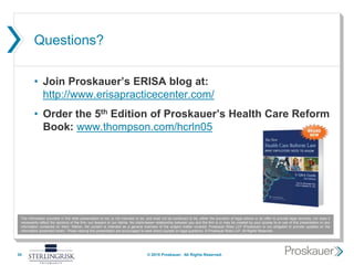 Questions?
• Join Proskauer’s ERISA blog at:
http://www.erisapracticecenter.com/
• Order the 5th Edition of Proskauer’s Health Care Reform
Book: www.thompson.com/hcrln05
34
The information provided in this slide presentation is not, is not intended to be, and shall not be construed to be, either the provision of legal advice or an offer to provide legal services, nor does it
necessarily reflect the opinions of the firm, our lawyers or our clients. No client-lawyer relationship between you and the firm is or may be created by your access to or use of this presentation or any
information contained on them. Rather, the content is intended as a general overview of the subject matter covered. Proskauer Rose LLP (Proskauer) is not obligated to provide updates on the
information presented herein. Those viewing this presentation are encouraged to seek direct counsel on legal questions. © Proskauer Rose LLP. All Rights Reserved.
© 2015 Proskauer. All Rights Reserved.
 