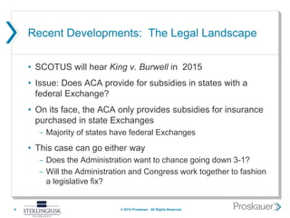Recent Developments: The Legal Landscape
• SCOTUS will hear King v. Burwell in 2015
• Issue: Does ACA provide for subsidies in states with a
federal Exchange?
• On its face, the ACA only provides subsidies for insurance
purchased in state Exchanges
- Majority of states have federal Exchanges
• This case can go either way
- Does the Administration want to chance going down 3-1?
- Will the Administration and Congress work together to fashion
a legislative fix?
6 © 2015 Proskauer. All Rights Reserved.
 