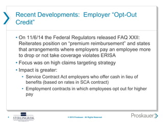 Recent Developments: Employer “Opt-Out
Credit”
• On 11/6/14 the Federal Regulators released FAQ XXII:
Reiterates position on “premium reimbursement” and states
that arrangements where employers pay an employee more
to drop or not take coverage violates ERISA
• Focus was on high claims targeting strategy
• Impact is greater:
• Service Contract Act employers who offer cash in lieu of
benefits (based on rates in SCA contract)
• Employment contracts in which employees opt out for higher
pay
8 © 2015 Proskauer. All Rights Reserved.
 