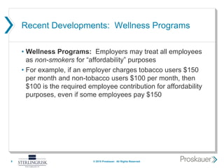 Recent Developments: Wellness Programs
• Wellness Programs: Employers may treat all employees
as non-smokers for “affordability” purposes
• For example, if an employer charges tobacco users $150
per month and non-tobacco users $100 per month, then
$100 is the required employee contribution for affordability
purposes, even if some employees pay $150
9 © 2015 Proskauer. All Rights Reserved.
 