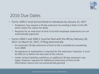 2016 Due Dates
• Forms 1095-C must be furnished to individuals by January 31, 2017
• Employers may request a 30-day extension by sending a letter to the IRS
which states the reason for delay
• Requests for an extension of time to furnish employee statements are not
automatically approved
• Forms 1094-C and 1095-C must be filed with the IRS by February 28,
2017, or March 31, 2017, if filing electronically
• An automatic 30-day extension of time to file is available by completing
Form 8809
• No signature or explanation is required for the extension; however, it must
be filed on or before the due date of the returns
• Under certain hardship conditions an additional 30-day extension may
apply; however, requests for additional extensions of time to file
information returns are not automatically granted
© 2016 Marathas Barrow Weatherhead Lent LLP. All Rights Reserved.
 