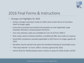2016 Final Forms & Instructions
• Changes and Highlights for 2016
• Various changes have been made to reflect that certain forms of transition
relief no longer apply
• Instructions provide more detail and examples on how Applicable Large
Employer Members should prepare the forms
• Two new indicator codes are available for Line 14 of Form 1095-C
• New codes used to indicate whether a conditional offer was made to a spouse
• Good faith compliance standard applicable to 2015 forms no longer applies for
2016
• Penalties may be waived only upon the standard showing of reasonable cause
• “Plan Start Month” on Form 1095-C remains optional for 2016
• Interim Rule for Multiemployer plans remains in place for 2016 (Codes 1H/2E)
© 2016 Marathas Barrow Weatherhead Lent LLP. All Rights Reserved.
 