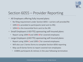 Section 6055 – Provider Reporting
• All Employers offering fully insured plans:
• No filing requirement under Section 6055—carriers will provide/file
• 1095-B is provided to participants (and sent to IRS)
• 1094-B is the transmittal form sent to the IRS
• Small Employers (<50 FTE) sponsoring self-insured plans:
• Report using 1094-B and 1095-B for covered employees
• Large Employers (≥50 FTE) sponsoring self-insured plans:
• Report using 1094-C and 1095-C for covered employees
• Will also use C-Series forms to complete Section 6056 reporting
• May use B-Series forms to report covered non-employees
• COBRA participants & retirees in the year following termination
© 2016 Marathas Barrow Weatherhead Lent LLP. All Rights Reserved.
 