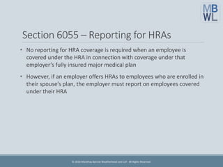 Section 6055 – Reporting for HRAs
• No reporting for HRA coverage is required when an employee is
covered under the HRA in connection with coverage under that
employer’s fully insured major medical plan
• However, if an employer offers HRAs to employees who are enrolled in
their spouse’s plan, the employer must report on employees covered
under their HRA
© 2016 Marathas Barrow Weatherhead Lent LLP. All Rights Reserved.
 