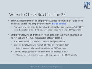 When to Check Box C in Line 22
• Box C is checked when an employer qualifies for transition relief from
penalties under the employer mandate based on size
• Employers do not need to check box C unless they are relying on 50-99 FTE
transition relief or need 80-employee reduction from the $2,000 penalty
• Employers relying on transition relief based on size must insert an “A”
or “B” in lines 23-35 of column (e) of form 1094-C
• Size determination is made on a controlled group basis
• Code A: Employers who had 50-99 FTEs on average in 2014
• Relief from pay-or-play penalties until start of 2016 plan year
• Code B: Employers who had 100+ FTEs on average in 2014
• 30 employee reduction increased to 80 for purposes of the $2,000 penalty
© 2016 Marathas Barrow Weatherhead Lent LLP. All Rights Reserved.
 