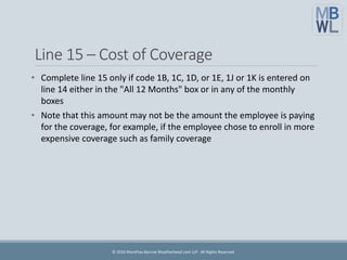 Line 15 – Cost of Coverage
• Complete line 15 only if code 1B, 1C, 1D, or 1E, 1J or 1K is entered on
line 14 either in the "All 12 Months" box or in any of the monthly
boxes
• Note that this amount may not be the amount the employee is paying
for the coverage, for example, if the employee chose to enroll in more
expensive coverage such as family coverage
© 2016 Marathas Barrow Weatherhead Lent LLP. All Rights Reserved.
 