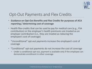 Opt-Out Payments and Flex Credits
• Guidance on Opt-Out Benefits and Flex Credits for purposes of ACA
reporting / determining cost of coverage
• Health flex-credits that can be used to pay for medical care (e.g., FSA
contribution) or the employer’s health premiums are treated as an
employer contribution (i.e., they are treated as reducing the
employee’s cost of coverage)
• “Unconditional” opt-out payments increase the employee’s cost of
coverage
• “Conditional” opt-out payments do not increase the cost of coverage
• Under a conditional opt-out, payment is available only if the employee can
demonstrate enrollment in other coverage
© 2016 Marathas Barrow Weatherhead Lent LLP. All Rights Reserved.
 
