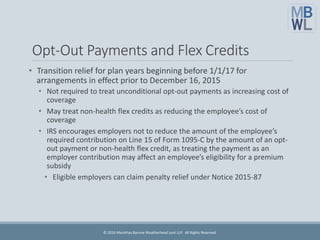 Opt-Out Payments and Flex Credits
• Transition relief for plan years beginning before 1/1/17 for
arrangements in effect prior to December 16, 2015
• Not required to treat unconditional opt-out payments as increasing cost of
coverage
• May treat non-health flex credits as reducing the employee’s cost of
coverage
• IRS encourages employers not to reduce the amount of the employee’s
required contribution on Line 15 of Form 1095-C by the amount of an opt-
out payment or non-health flex credit, as treating the payment as an
employer contribution may affect an employee’s eligibility for a premium
subsidy
• Eligible employers can claim penalty relief under Notice 2015-87
© 2016 Marathas Barrow Weatherhead Lent LLP. All Rights Reserved.
 