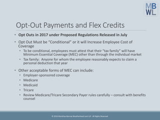 Opt-Out Payments and Flex Credits
• Opt Outs in 2017 under Proposed Regulations Released in July
• Opt Out Must be “Conditional” or it will Increase Employee Cost of
Coverage
• To be conditional, employees must attest that their “tax family” will have
Minimum Essential Coverage (MEC) other than through the individual market
• Tax family: Anyone for whom the employee reasonably expects to claim a
personal deduction that year
• Other acceptable forms of MEC can include:
• Employer-sponsored coverage
• Medicare
• Medicaid
• Tricare
• Review Medicare/Tricare Secondary Payer rules carefully – consult with benefits
counsel
© 2016 Marathas Barrow Weatherhead Lent LLP. All Rights Reserved.
 