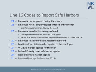 Line 16 Codes to Report Safe Harbors
• 2A – Employee not employed during the month
• 2B – Employee not FT employee; not enrolled entire month
• Use if employee terminated during the month
• 2C – Employee enrolled in coverage offered
• Use regardless of whether any other Code applies
• Except if 2E applies or terminated employee has enrolled in COBRA (use 2A)
• 2D – Employee in a Limited Non-Assessment Period
• 2E – Multiemployer interim relief applies to the employee
• 2F – W-2 Safe Harbor applies for the year
• 2G – Federal Poverty Level safe harbor applies
• 2H – Rate of Pay safe harbor applies
• 2I – Reserved (not applicable after 2015)
© 2016 Marathas Barrow Weatherhead Lent LLP. All Rights Reserved.
 