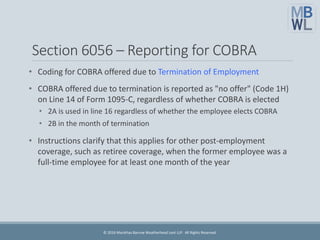 Section 6056 – Reporting for COBRA
• Coding for COBRA offered due to Termination of Employment
• COBRA offered due to termination is reported as "no offer" (Code 1H)
on Line 14 of Form 1095-C, regardless of whether COBRA is elected
• 2A is used in line 16 regardless of whether the employee elects COBRA
• 2B in the month of termination
• Instructions clarify that this applies for other post-employment
coverage, such as retiree coverage, when the former employee was a
full-time employee for at least one month of the year
© 2016 Marathas Barrow Weatherhead Lent LLP. All Rights Reserved.
 