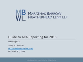 Guide to ACA Reporting for 2016
SterlingRisk
Stacy H. Barrow
sbarrow@marbarlaw.com
October 20, 2016
© 2016 Marathas Barrow Weatherhead Lent LLP. All Rights Reserved.
 