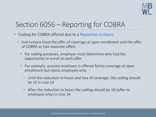 Section 6056 – Reporting for COBRA
• Coding for COBRA offered due to a Reduction in Hours
• Instructions treat the offer of coverage at open enrollment and the offer
of COBRA as two separate offers
• For coding purposes, employer must determine who had the
opportunity to enroll at each offer
• For example, assume employee is offered family coverage at open
enrollment but elects employee-only
• Until the reduction in hours and loss of coverage, the coding should
be 1E in Line 14
• After the reduction in hours the coding should be 1B (offer to
employee only) in Line 14
© 2016 Marathas Barrow Weatherhead Lent LLP. All Rights Reserved.
 