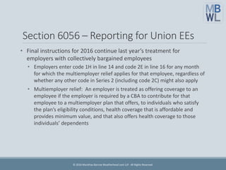 Section 6056 – Reporting for Union EEs
• Final instructions for 2016 continue last year’s treatment for
employers with collectively bargained employees
• Employers enter code 1H in line 14 and code 2E in line 16 for any month
for which the multiemployer relief applies for that employee, regardless of
whether any other code in Series 2 (including code 2C) might also apply
• Multiemployer relief: An employer is treated as offering coverage to an
employee if the employer is required by a CBA to contribute for that
employee to a multiemployer plan that offers, to individuals who satisfy
the plan’s eligibility conditions, health coverage that is affordable and
provides minimum value, and that also offers health coverage to those
individuals’ dependents
© 2016 Marathas Barrow Weatherhead Lent LLP. All Rights Reserved.
 