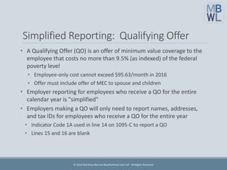 Simplified Reporting: Qualifying Offer
• A Qualifying Offer (QO) is an offer of minimum value coverage to the
employee that costs no more than 9.5% (as indexed) of the federal
poverty level
• Employee-only cost cannot exceed $95.63/month in 2016
• Offer must include offer of MEC to spouse and children
• Employer reporting for employees who receive a QO for the entire
calendar year is "simplified"
• Employers making a QO will only need to report names, addresses,
and tax IDs for employees who receive a QO for the entire year
• Indicator Code 1A used in line 14 on 1095-C to report a QO
• Lines 15 and 16 are blank
© 2016 Marathas Barrow Weatherhead Lent LLP. All Rights Reserved.
 