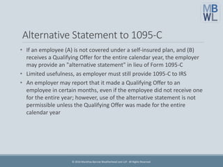 Alternative Statement to 1095-C
• If an employee (A) is not covered under a self-insured plan, and (B)
receives a Qualifying Offer for the entire calendar year, the employer
may provide an "alternative statement" in lieu of Form 1095-C
• Limited usefulness, as employer must still provide 1095-C to IRS
• An employer may report that it made a Qualifying Offer to an
employee in certain months, even if the employee did not receive one
for the entire year; however, use of the alternative statement is not
permissible unless the Qualifying Offer was made for the entire
calendar year
© 2016 Marathas Barrow Weatherhead Lent LLP. All Rights Reserved.
 