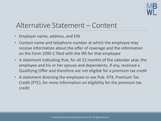 Alternative Statement – Content
• Employer name, address, and EIN
• Contact name and telephone number at which the employee may
receive information about the offer of coverage and the information
on the Form 1095-C filed with the IRS for that employee
• A statement indicating that, for all 12 months of the calendar year, the
employee and his or her spouse and dependents, if any, received a
Qualifying Offer and therefore are not eligible for a premium tax credit
• A statement directing the employee to see Pub. 974, Premium Tax
Credit (PTC), for more information on eligibility for the premium tax
credit
© 2016 Marathas Barrow Weatherhead Lent LLP. All Rights Reserved.
 