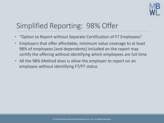 Simplified Reporting: 98% Offer
• "Option to Report without Separate Certification of FT Employees"
• Employers that offer affordable, minimum value coverage to at least
98% of employees (and dependents) included on the report may
certify the offering without identifying which employees are full time
• All the 98% Method does is allow the employer to report on an
employee without identifying FT/PT status
© 2016 Marathas Barrow Weatherhead Lent LLP. All Rights Reserved.
 