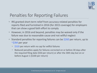 Penalties for Reporting Failures
• IRS granted short-term relief from accuracy-related penalties for
reports filed and furnished in 2016 (for 2015 coverage) for employers
that can show a good faith effort to comply
• However, in 2016 and beyond, penalties may be waived only if the
failure was due to reasonable cause and not willful neglect
• Standard penalties for reporting failures can be $260 per return, up to
~$3M per year
• $520 per return with no cap for willful failures
• Reduced penalties apply for failures corrected on or before 30 days after
the required filing date ($50 per return) or after the 30th day but on or
before August 1 ($100 per return)
© 2016 Marathas Barrow Weatherhead Lent LLP. All Rights Reserved.
 