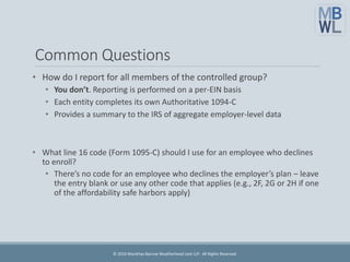 Common Questions
• How do I report for all members of the controlled group?
• You don’t. Reporting is performed on a per-EIN basis
• Each entity completes its own Authoritative 1094-C
• Provides a summary to the IRS of aggregate employer-level data
• What line 16 code (Form 1095-C) should I use for an employee who declines
to enroll?
• There’s no code for an employee who declines the employer’s plan – leave
the entry blank or use any other code that applies (e.g., 2F, 2G or 2H if one
of the affordability safe harbors apply)
© 2016 Marathas Barrow Weatherhead Lent LLP. All Rights Reserved.
 