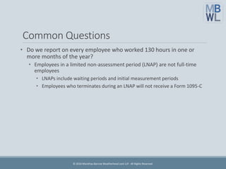 Common Questions
• Do we report on every employee who worked 130 hours in one or
more months of the year?
• Employees in a limited non-assessment period (LNAP) are not full-time
employees
• LNAPs include waiting periods and initial measurement periods
• Employees who terminates during an LNAP will not receive a Form 1095-C
© 2016 Marathas Barrow Weatherhead Lent LLP. All Rights Reserved.
 