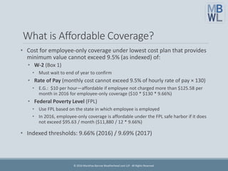 What is Affordable Coverage?
• Cost for employee-only coverage under lowest cost plan that provides
minimum value cannot exceed 9.5% (as indexed) of:
• W-2 (Box 1)
• Must wait to end of year to confirm
• Rate of Pay (monthly cost cannot exceed 9.5% of hourly rate of pay × 130)
• E.G.: $10 per hour—affordable if employee not charged more than $125.58 per
month in 2016 for employee-only coverage ($10 * $130 * 9.66%)
• Federal Poverty Level (FPL)
• Use FPL based on the state in which employee is employed
• In 2016, employee-only coverage is affordable under the FPL safe harbor if it does
not exceed $95.63 / month ($11,880 / 12 * 9.66%)
• Indexed thresholds: 9.66% (2016) / 9.69% (2017)
© 2016 Marathas Barrow Weatherhead Lent LLP. All Rights Reserved.
 