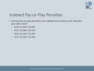 Indexed Pay-or-Play Penalties
• Annual pay-or-play penalties are indexed to increase each calendar
year after 2014
• 2014: $2,000 / $3,000
• 2015: $2,080 / $3,120
• 2016: $2,160 / $3,240
• 2017: $2,260 / $3,390
© 2016 Marathas Barrow Weatherhead Lent LLP. All Rights Reserved.
 