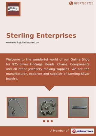 08377803726
A Member of
Sterling Enterprises
www.sterlingsilverbazaar.com
Welcome to the wonderful world of our Online Shop
for 925 Silver Findings, Beads, Chains, Components
and all other Jewellery making supplies. We are the
manufacturer, exporter and supplier of Sterling Silver
Jewelry.
 