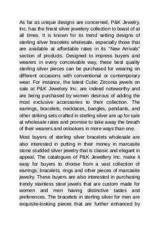 As far as unique designs are concerned, P&K Jewelry,
Inc. has the finest silver jewelery collection to boast of at
all times. It is known for its trend setting designs of
sterling silver bracelets wholesale, especially those that
are available at affordable rates in its “New Arrivals”
section of products. Designed to impress buyers and
wearers in every conceivable way, these best quality
sterling silver pieces can be purchased for wearing on
different occasions with conventional or contemporary
wear. For instance, the latest Cubic Zirconia jewels on
sale at P&K Jewelery Inc. are indeed noteworthy and
are being purchased by women desirous of adding the
most exclusive accessories to their collection. The
earrings, bracelets, necklaces, bangles, pendants, and
other striking sets crafted in sterling silver are up for sale
at wholesale rates and promise to take away the breath
of their wearers and onlookers in more ways than one.
Most buyers of sterling silver bracelets wholesale are
also interested in putting in their money in marcasite
stone studded silver jewelry that is classic and elegant in
appeal. The catalogues of P&K Jewellery Inc. make it
easy for buyers to choose from a vast collection of
earrings, bracelets, rings and other pieces of marcasite
jewelry. These buyers are also interested in purchasing
trendy stainless steel jewels that are custom made for
women and men having distinctive tastes and
preferences. The bracelets in sterling silver for men are
exquisite-looking pieces that are further enhanced by
 