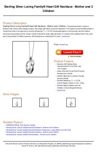•
•
•
•
•
Sterling Silver Loving Family® Heart Gift Necklace - Mother and 2
Children
Product Description
Sterling Silver Loving Family® Heart Gift Necklace - Mother and 2 Children, The perfect present to create a
Mother's Day memory she'll always treasure, this simple gift makes a powerful statement. The original Loving Family® pendant is
the gift that moms of all ages love to receive. Measuring 1" L x 1/2" W, the pendant depicts a loving mother and two children
whose touching embrace forms a heart. A silver matte finish center adds dimension in contrast to the polished finish of the outer
part of the pendant. Pendant is genuine .925 sterling silver containing 92.5% pure...(read more)
More Images
Related Product
DEMDACO Willow Tree Figurine, Quietly
Sterling Silver Loving Family® Heart Gift Necklace - Mother and 3 Children
Sterling Silver Loving Family® Heart Gift Necklace Featuring a Loving Mother and Her Child
Sterling Silver Loving Family® Heart Gift Necklace - Mother and 4 Children
Sterling Silver Loving Family® Heart Necklace - Parents and 2 Children
This promotional is part of Amazon Service LLC Associates Program, an affiliate advertising program designed to provide a
means for sites to earn advertising feed by advertising and linking to Amazon
Price: Check Price
Product Feature
Genuine .925 Sterling Silver
Containing 92.5% Pure Silver and
7.5% Copper
•
State-of-the-Art E-Coat Finish Protects
Pendant from Tarnish
•
Lifetime Warranty on Jewelry, Proudly
American Made
•
Pendant Measures 1" L x 1/2" W,
Comes Ready to Wear on 18" L Chain
•
Pendant Depicts Mother and Two
Children in Heart-Shaped Embrace
•
(read more)•
 