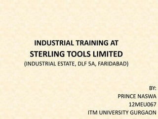 INDUSTRIAL TRAINING AT 
STERLING TOOLS LIMITED 
(INDUSTRIAL ESTATE, DLF 5A, FARIDABAD) 
BY: 
PRINCE NASWA 
12MEU067 
ITM UNIVERSITY GURGAON 
 