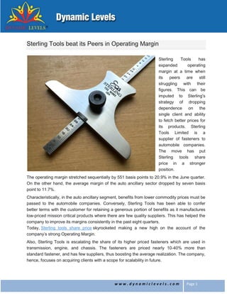 w w w . d y n a m i c l e v e l s . c o m Page 1
Sterling Tools beat its Peers in Operating Margin
Sterling Tools has
expanded operating
margin at a time when
its peers are still
struggling with their
figures. This can be
imputed to Sterling's
strategy of dropping
dependence on the
single client and ability
to fetch better prices for
its products. Sterling
Tools Limited is a
supplier of fasteners to
automobile companies.
The move has put
Sterling tools share
price in a stronger
position.
The operating margin stretched sequentially by 551 basis points to 20.9% in the June quarter.
On the other hand, the average margin of the auto ancillary sector dropped by seven basis
point to 11.7%.
Characteristically, in the auto ancillary segment, benefits from lower commodity prices must be
passed to the automobile companies. Conversely, Sterling Tools has been able to confer
better terms with the customer for retaining a generous portion of benefits as it manufactures
low-priced mission critical products where there are few quality suppliers. This has helped the
company to improve its margins consistently in the past eight quarters.
Today, Sterling tools share price skyrocketed making a new high on the account of the
company’s strong Operating Margin.
Also, Sterling Tools is escalating the share of its higher priced fasteners which are used in
transmission, engine, and chassis. The fasteners are priced nearly 10-40% more than
standard fastener, and has few suppliers, thus boosting the average realization. The company,
hence, focuses on acquiring clients with a scope for scalability in future.
 