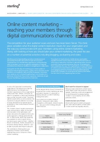 sterlingsolutions.co.uk




          WHITE PAPER 03 | MARCH 2013 | ONLINE CONTENT MARKETING – REACHING YOUR MEMBERS THROUGH DIGITAL COMMUNICATIONS CHANNELS                     P01




          Online content marketing –
          reaching your members through
          digital communications channels                                                                                                Jon Clements
                                                                                                                            Founder of Metamorphic PR



          The competition for your audience’s eyes and ears has never been ﬁercer. This think
          piece considers what the digital content revolution means for your organisation and
          the way you communicate with your members using online content marketing.
          Along with looking at how you should plan your content marketing, the piece focuses
          on a number of potential activities including blogging, podcasting and video.
          Whether you’re a brand selling a product, the Government                 The advent of smart phones, tablet devices and widely
          persuading the public about the concept of local police                  available internet access away from the traditional home or
          commissioners or a membership organisation communicating                 ofﬁce space means the consumer is absorbing multi-channel
          with its members, you’re up against a multiplicity of interests          and multi-format media wherever they are. And adding to
          and distractions that your audience is navigating on a daily basis.      that complexity (for you, the organisation), is the proliferation
                                                                                   of online social and professional networking, whereby people
          Long gone are the days of reaching your chosen public in
                                                                                   are engaging with their friends, fellow professionals and
          between them ﬂicking between a paltry three channels on the
                                                                                   brands with a degree of conversational intimacy that belies
          television and reading a daily, printed newspaper; moreover,
                                                                                   the fact that it’s not happening face-to-face.
          your audience isn’t necessarily gathering in one location at a
          particular time where they remain a passive, stationery target
          for your marketing communications materials.




          So why is this important to membership           Planning Your Content Marketing                Don’t wait for resources to appear
          organisations? The bottom line is that the                                                      With your team, brainstorm content topics
          digital revolution has changed your             As the diagram below shows, the beneﬁts to
                                                                                                          which might involve new product or service
          members’ expectations of how organisations      be gained from content marketing are many
                                                                                                          updates, interesting community engagement
          interact with them. Where, in the past, an      and varied. However, it’s important to
                                                                                                          or something which is already creating
          advert in a magazine, a hard-copy newsletter    develop and plan a content marketing
                                                                                                          “chatter” in your industry. All of it offers
          every so often, and even a static, “brochure”   strategy that works.
                                                                                                          potential content.
          website would sufﬁce as communication, the      Your content can include a range of
          movement of people’s attention to an array      elements – blog posts, video, audio,            Create structure out of chaos
          of online destinations has opened up the        infographics, white papers, research reports,   Decide what type of content will support
          possibilities of new communications formats     etc. – but your content strategy and plan       your vision and set speciﬁc content goals –
          and methods.                                    needs structure:                                in other words how regularly will your
          This, however, doesn’t equate necessarily to
          more communication; rather, it’s the right
          communication in the right places: one
          phrase arising from the digital era that sums                                         More Long Tail SEO
          up the approach is “ﬁshing where the ﬁsh                      Higher                                                  More Brand
          are”. In other words, rather than expecting               Conversion Rate                                              Visibility
          your audience to come in search of you,
          you have to go in search of them – whether             Higher Organic                                                  Stronger Social
          they’re on Facebook, Twitter, Google Plus or                                               Content
                                                                 Search Rankings                                                    Following
          the photo sharing network, Pinterest – and
          be able to provide what they’re looking for.
                                                                    More Direct &                                             More Referring
          The combination of being where your                     Bookmarking Trafﬁc              Bigger Fanbase                  Links
          ubiquitous consumer is and creating                                                     & Community
          materials they wish to consume is online
          content marketing.




_77016_SterlingWhitePaper_0212_v2.indd 1                                                                                                             01/03/2013 09:42
 