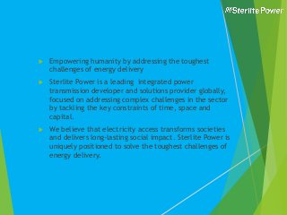  Empowering humanity by addressing the toughest
challenges of energy delivery
 Sterlite Power is a leading integrated power
transmission developer and solutions provider globally,
focused on addressing complex challenges in the sector
by tackling the key constraints of time, space and
capital.
 We believe that electricity access transforms societies
and delivers long-lasting social impact. Sterlite Power is
uniquely positioned to solve the toughest challenges of
energy delivery.
 