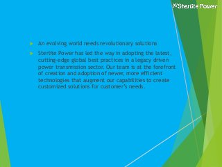  An evolving world needs revolutionary solutions
 Sterlite Power has led the way in adopting the latest,
cutting-edge global best practices in a legacy driven
power transmission sector. Our team is at the forefront
of creation and adoption of newer, more efficient
technologies that augment our capabilities to create
customized solutions for customer’s needs.
 