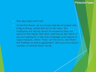  One shoe does not fit all.
 At Sterlite Power, we are always looking for people who
bring a strong, varied skill-set to the team. Our
employees are heavily driven to succeed as they are
aware of the impact that their work has on the world. If
you are looking for a role that challenges and inspires in
equal measure, where ‘firsts’ are the norm, and where
the freedom to lead is guaranteed, then you are a future
member of Sterlite Power family.
 