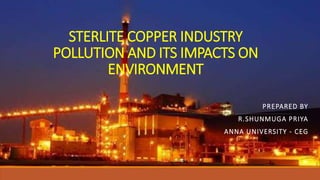 STERLITE COPPER INDUSTRY
POLLUTION AND ITS IMPACTS ON
ENVIRONMENT
PREPARED BY
R.SHUNMUGA PRIYA
ANNA UNIVERSITY - CEG
 