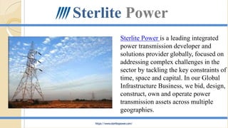 Sterlite Power is a leading integrated
power transmission developer and
solutions provider globally, focused on
addressing complex challenges in the
sector by tackling the key constraints of
time, space and capital. In our Global
Infrastructure Business, we bid, design,
construct, own and operate power
transmission assets across multiple
geographies.
Sterlite Power
https://www.sterlitepower.com/
 