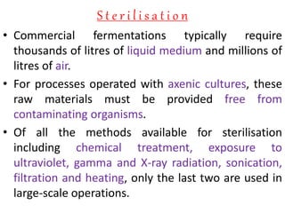 S t e r i l i s a t i o n
• Commercial fermentations typically require
thousands of litres of liquid medium and millions of
litres of air.
• For processes operated with axenic cultures, these
raw materials must be provided free from
contaminating organisms.
• Of all the methods available for sterilisation
including chemical treatment, exposure to
ultraviolet, gamma and X-ray radiation, sonication,
filtration and heating, only the last two are used in
large-scale operations.
 