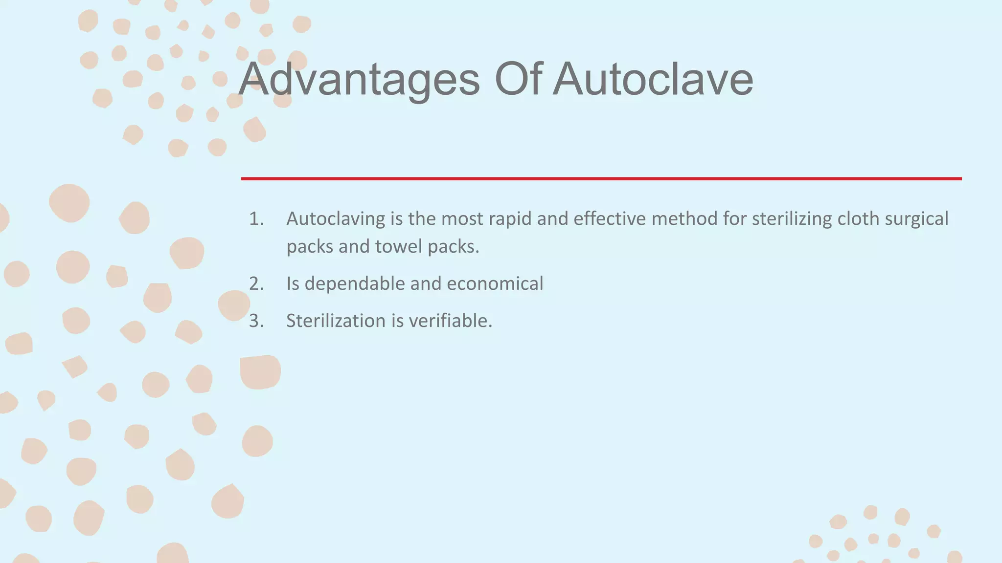 Advantages Of Autoclave
1. Autoclaving is the most rapid and effective method for sterilizing cloth surgical
packs and towel packs.
2. Is dependable and economical
3. Sterilization is verifiable.
 