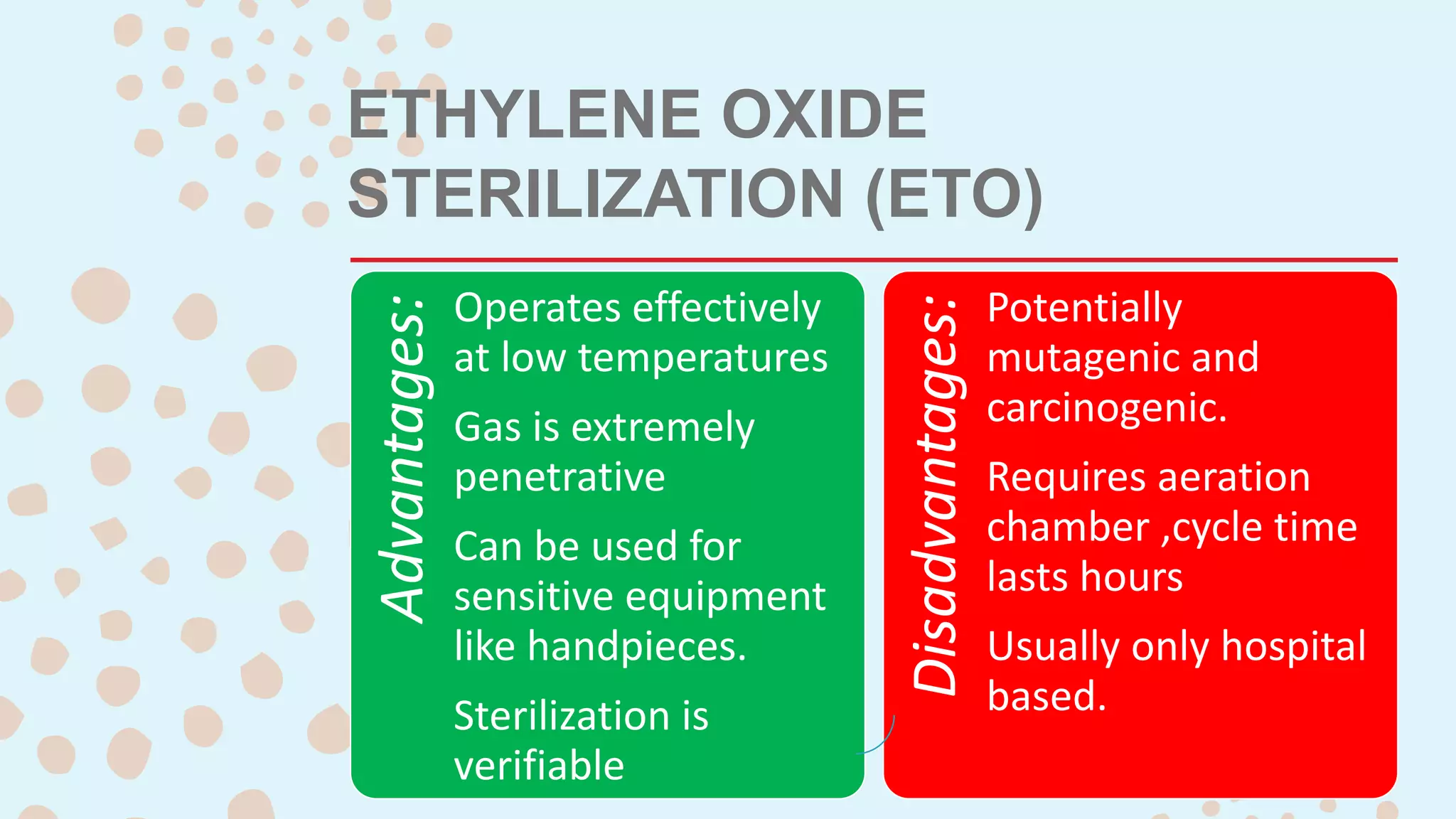 ETHYLENE OXIDE
STERILIZATION (ETO)
Advantages:
Operates effectively
at low temperatures
Gas is extremely
penetrative
Can be used for
sensitive equipment
like handpieces.
Sterilization is
verifiable
Disadvantages:
Potentially
mutagenic and
carcinogenic.
Requires aeration
chamber ,cycle time
lasts hours
Usually only hospital
based.
 