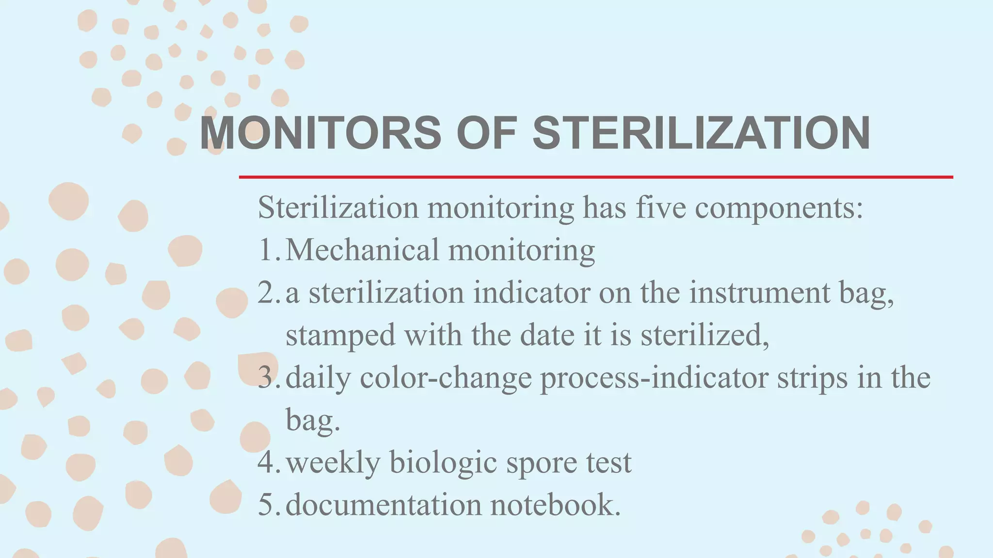 MONITORS OF STERILIZATION
Sterilization monitoring has five components:
1.Mechanical monitoring
2.a sterilization indicator on the instrument bag,
stamped with the date it is sterilized,
3.daily color-change process-indicator strips in the
bag.
4.weekly biologic spore test
5.documentation notebook.
 