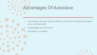 Advantages Of Autoclave
1. Autoclaving is the most rapid and effective method for sterilizing cloth surgical
packs and towel packs.
2. Is dependable and economical
3. Sterilization is verifiable.
 