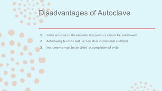 Disadvantages of Autoclave
1. Items sensitive to the elevated temperature cannot be autoclaved.
2. Autoclaving tends to rust carbon steel instruments and burs.
3. Instruments must be air dried at completion of cycle
 