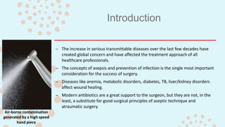 Introduction
– The increase in serious transmittable diseases over the last few decades have
created global concern and have affected the treatment approach of all
healthcare professionals.
– The concepts of asepsis and prevention of infection is the single most important
consideration for the success of surgery.
– Diseases like anemia, metabolic disorders, diabetes, TB, liver/kidney disorders
affect wound healing.
– Modern antibiotics are a great support to the surgeon, but they are not, in the
least, a substitute for good surgical principles of aseptic technique and
atraumatic surgery.
Air-borne contamination
generated by a high speed
hand piece
 