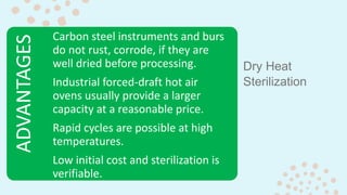 Dry Heat
Sterilization
ADVANTAGES Carbon steel instruments and burs
do not rust, corrode, if they are
well dried before processing.
Industrial forced-draft hot air
ovens usually provide a larger
capacity at a reasonable price.
Rapid cycles are possible at high
temperatures.
Low initial cost and sterilization is
verifiable.
 