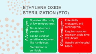 ETHYLENE OXIDE
STERILIZATION (ETO)
Advantages:
Operates effectively
at low temperatures
Gas is extremely
penetrative
Can be used for
sensitive equipment
like handpieces.
Sterilization is
verifiable
Disadvantages:
Potentially
mutagenic and
carcinogenic.
Requires aeration
chamber ,cycle time
lasts hours
Usually only hospital
based.
 