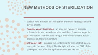 NEW METHODS OF STERILIZATION
– Various new methods of sterilization are under investigation and
development.
– Peroxide vapor sterilization - an aqueous hydrogen peroxide
solution boils in a heated vaporizer and then flows as a vapor into
a sterilization chamber containing a load of instruments at low
pressure and low temperature
– Ultraviolet light - exposes the contaminants with a lethal dose of
energy in the form of light. The UV light will alter the DNA of the
pathogens. Not effective against RNA viruses like HIV.
 