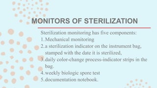 MONITORS OF STERILIZATION
Sterilization monitoring has five components:
1.Mechanical monitoring
2.a sterilization indicator on the instrument bag,
stamped with the date it is sterilized,
3.daily color-change process-indicator strips in the
bag.
4.weekly biologic spore test
5.documentation notebook.
 