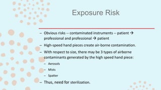 Exposure Risk
– Obvious risks -- contaminated instruments -- patient 
professional and professional  patient
– High-speed hand pieces create air-borne contamination.
– With respect to size, there may be 3 types of airborne
contaminants generated by the high speed hand piece:
– Aerosols
– Mists
– Spatter
– Thus, need for sterilization.
 